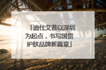 迪仕艾普以深圳为起点，书写国货护肤品牌新篇章