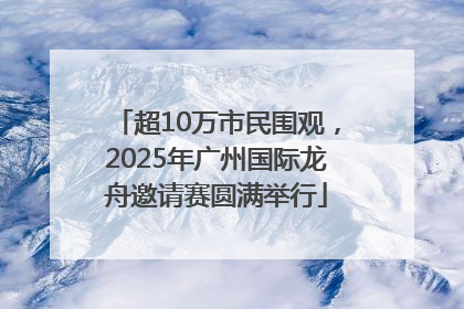 超10万市民围观，2025年广州国际龙舟邀请赛圆满举行
