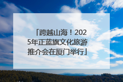 跨越山海！2025年正蓝旗文化旅游推介会在厦门举行