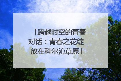跨越时空的青春对话：青春之花绽放在科尔沁草原