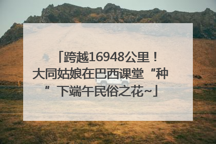 跨越16948公里！大同姑娘在巴西课堂“种”下端午民俗之花~