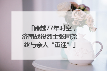 跨越77年时空，济南战役烈士张同尧终与亲人“重逢”