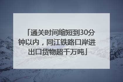 通关时间缩短到30分钟以内，同江铁路口岸进出口货物超千万吨