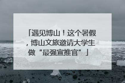 遇见博山！这个暑假，博山文旅邀请大学生做“最强宣推官”
