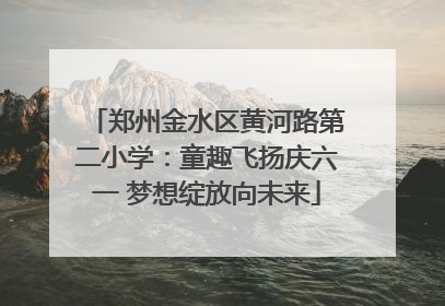郑州金水区黄河路第二小学：童趣飞扬庆六一 梦想绽放向未来