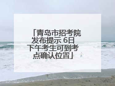 青岛市招考院发布提示 6日下午考生可到考点确认位置