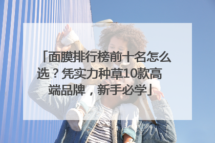 面膜排行榜前十名怎么选？凭实力种草10款高端品牌，新手必学