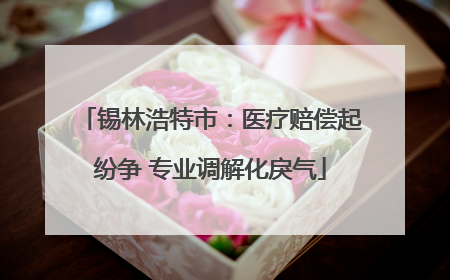 锡林浩特市：医疗赔偿起纷争 专业调解化戾气