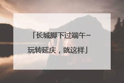 长城脚下过端午~玩转延庆，就这样