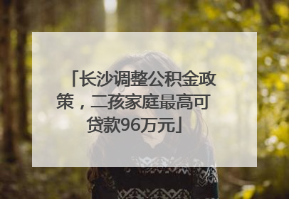 长沙调整公积金政策，二孩家庭最高可贷款96万元