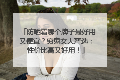 防晒霜哪个牌子最好用又便宜？穷鬼女大严选：性价比高又好用！