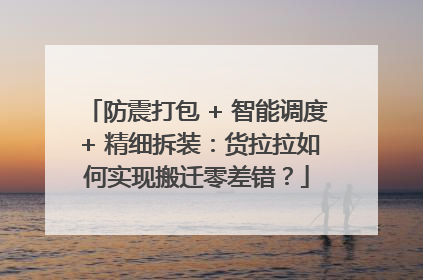 防震打包 + 智能调度 + 精细拆装：货拉拉如何实现搬迁零差错？
