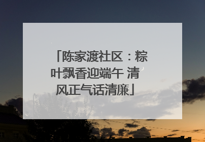陈家渡社区：粽叶飘香迎端午 清风正气话清廉