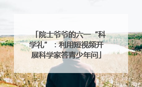 院士爷爷的六一“科学礼”：利用短视频开展科学家答青少年问