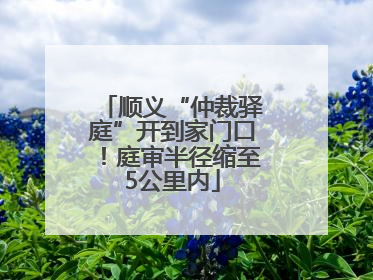 顺义“仲裁驿庭”开到家门口！庭审半径缩至5公里内