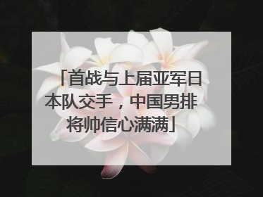 首战与上届亚军日本队交手，中国男排将帅信心满满