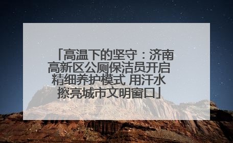 高温下的坚守：济南高新区公厕保洁员开启精细养护模式 用汗水擦亮城市文明窗口