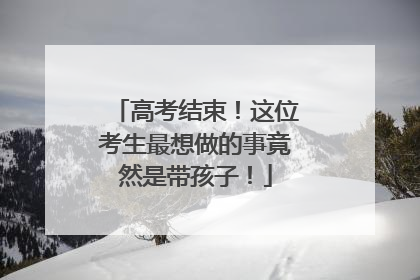 高考结束！这位考生最想做的事竟然是带孩子！