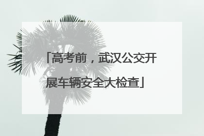 高考前，武汉公交开展车辆安全大检查