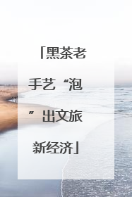 黑茶老手艺“泡”出文旅新经济