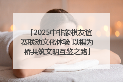 2025中非象棋友谊赛联动文化体验 以棋为桥共筑文明互鉴之路