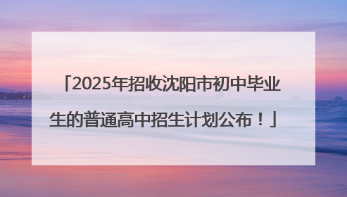 2025年招收沈阳市初中毕业生的普通高中招生计划公布！