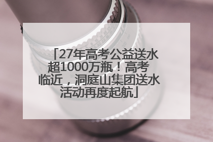 27年高考公益送水超1000万瓶！高考临近，洞庭山集团送水活动再度起航
