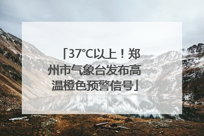 37℃以上！郑州市气象台发布高温橙色预警信号