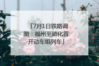 7月1日铁路调图：福州至德化首开动车组列车