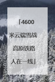 4600米云端雪战 高原铁路人在一线