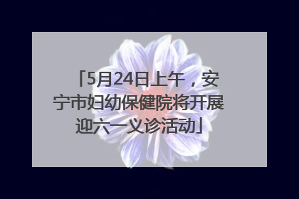 5月24日上午，安宁市妇幼保健院将开展迎六一义诊活动