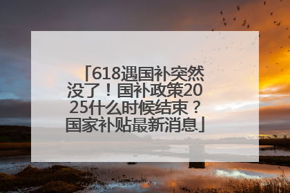 618遇国补突然没了！国补政策2025什么时候结束？国家补贴最新消息