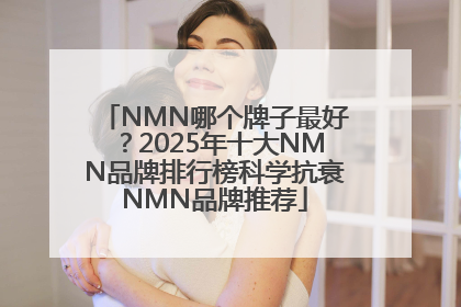 NMN哪个牌子最好？2025年十大NMN品牌排行榜科学抗衰NMN品牌推荐